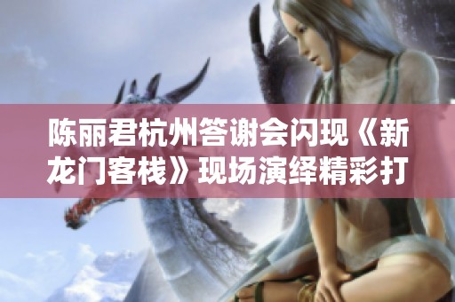陈丽君杭州答谢会闪现《新龙门客栈》现场演绎精彩打戏