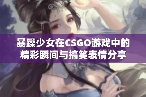 暴躁少女在CSGO游戏中的精彩瞬间与搞笑表情分享