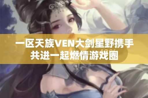 一区天族VEN大剑星野携手共进一起燃情游戏圈