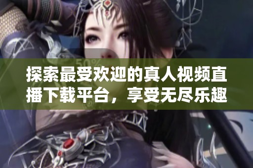 探索最受欢迎的真人视频直播下载平台，享受无尽乐趣