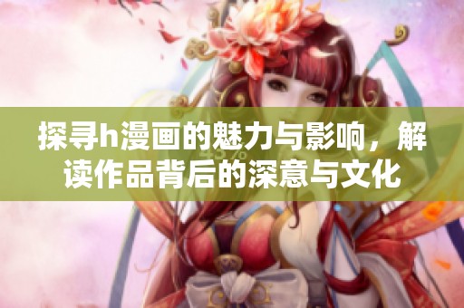探寻h漫画的魅力与影响，解读作品背后的深意与文化
