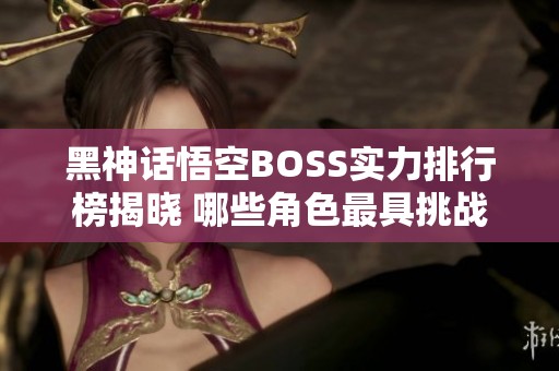 黑神话悟空BOSS实力排行榜揭晓 哪些角色最具挑战性