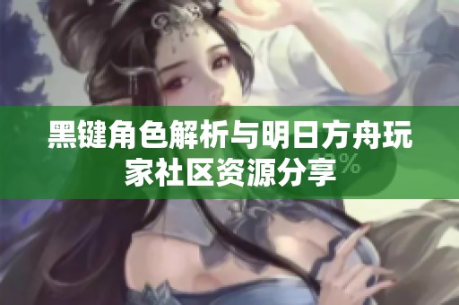 黑键角色解析与明日方舟玩家社区资源分享
