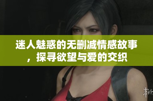迷人魅惑的无删减情感故事，探寻欲望与爱的交织