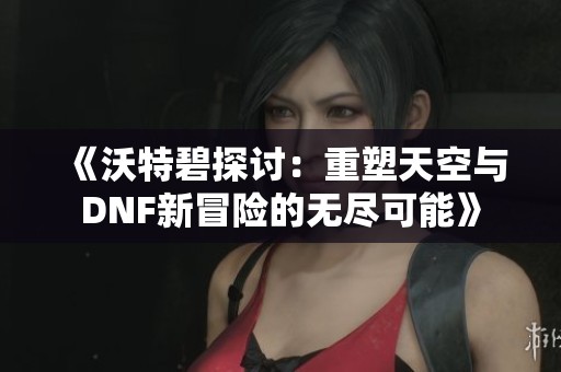 《沃特碧探讨：重塑天空与DNF新冒险的无尽可能》