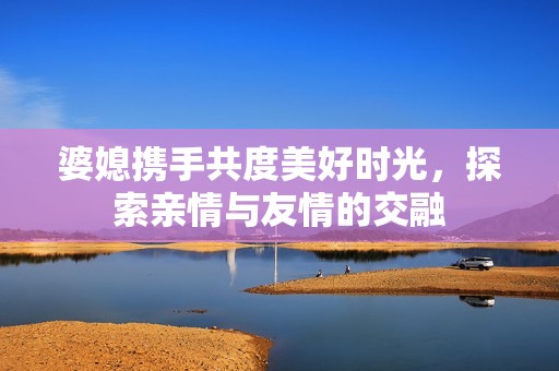 婆媳携手共度美好时光，探索亲情与友情的交融