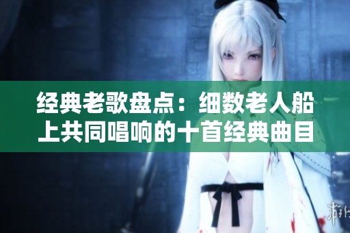 经典老歌盘点：细数老人船上共同唱响的十首经典曲目