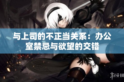 与上司的不正当关系：办公室禁忌与欲望的交错