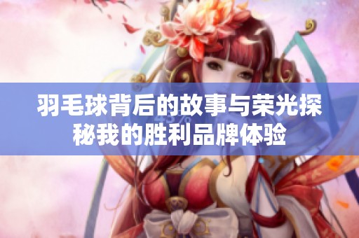羽毛球背后的故事与荣光探秘我的胜利品牌体验