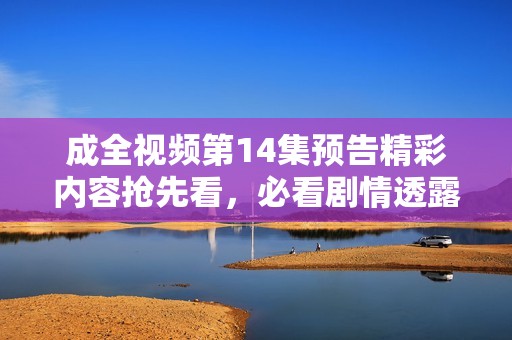 成全视频第14集预告精彩内容抢先看，必看剧情透露