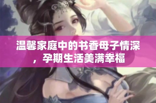 温馨家庭中的书香母子情深，孕期生活美满幸福