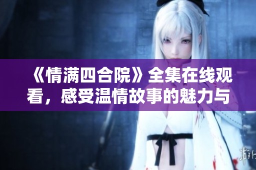 《情满四合院》全集在线观看，感受温情故事的魅力与情感