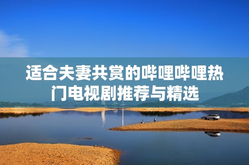 适合夫妻共赏的哔哩哔哩热门电视剧推荐与精选