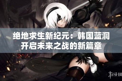 绝地求生新纪元：韩国蓝洞开启未来之战的新篇章