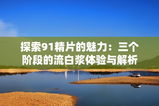 探索91精片的魅力：三个阶段的流白浆体验与解析