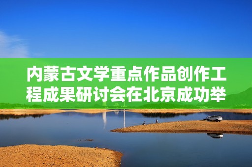 内蒙古文学重点作品创作工程成果研讨会在北京成功举办