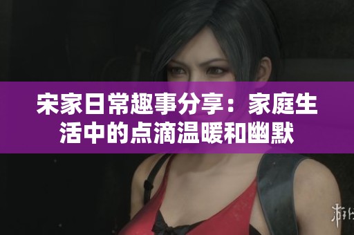 宋家日常趣事分享：家庭生活中的点滴温暖和幽默