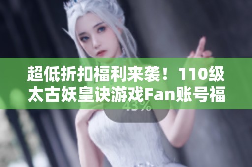 超低折扣福利来袭！110级太古妖皇诀游戏Fan账号福利大放送