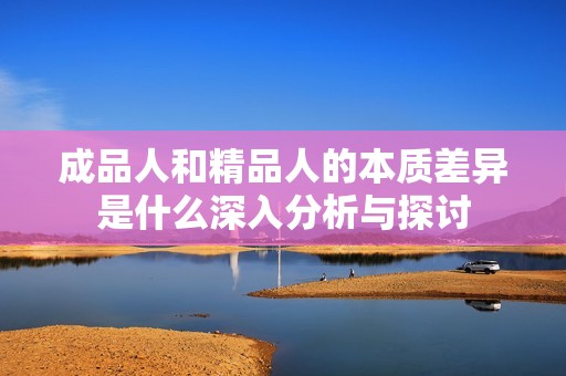 成品人和精品人的本质差异是什么深入分析与探讨