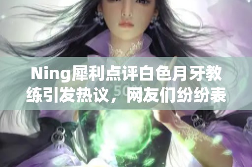 Ning犀利点评白色月牙教练引发热议，网友们纷纷表态