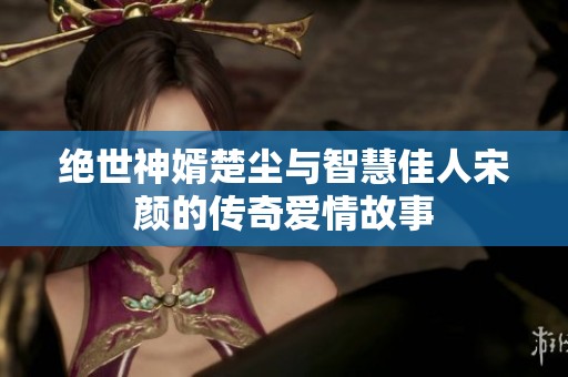 绝世神婿楚尘与智慧佳人宋颜的传奇爱情故事