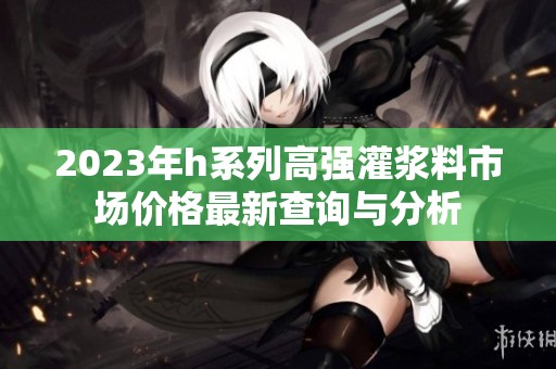 2023年h系列高强灌浆料市场价格最新查询与分析