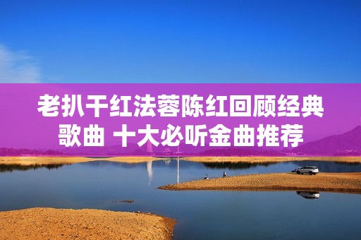 老扒干红法蓉陈红回顾经典歌曲 十大必听金曲推荐