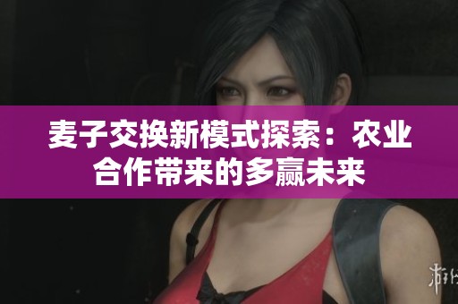 麦子交换新模式探索：农业合作带来的多赢未来