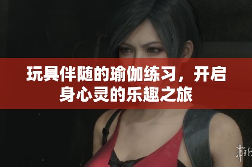 玩具伴随的瑜伽练习，开启身心灵的乐趣之旅