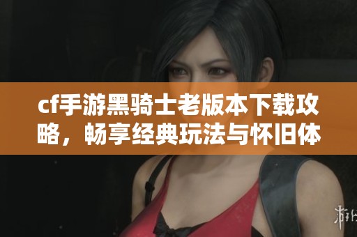 cf手游黑骑士老版本下载攻略，畅享经典玩法与怀旧体验