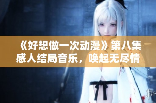 《好想做一次动漫》第八集感人结局音乐，唤起无尽情怀与回忆