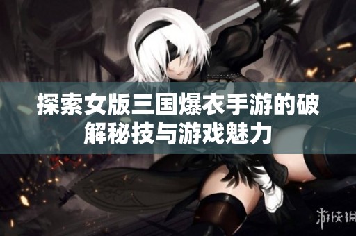 探索女版三国爆衣手游的破解秘技与游戏魅力