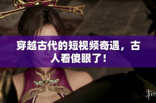 穿越古代的短视频奇遇，古人看傻眼了！