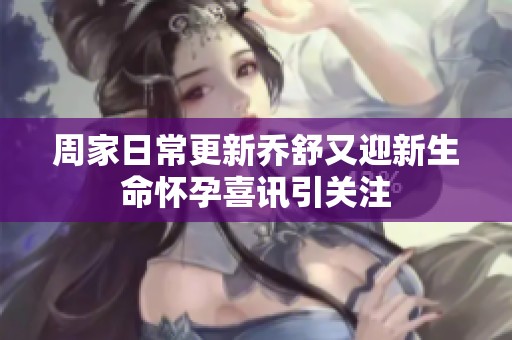 周家日常更新乔舒又迎新生命怀孕喜讯引关注