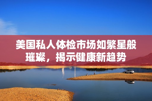 美国私人体检市场如繁星般璀璨，揭示健康新趋势