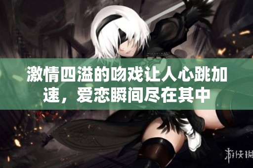 激情四溢的吻戏让人心跳加速，爱恋瞬间尽在其中
