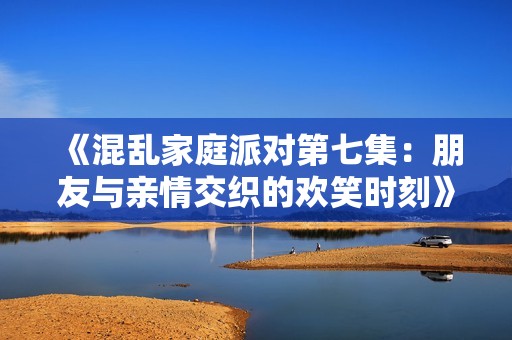 《混乱家庭派对第七集：朋友与亲情交织的欢笑时刻》