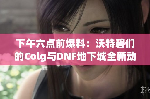 下午六点前爆料：沃特碧们的Colg与DNF地下城全新动态揭秘
