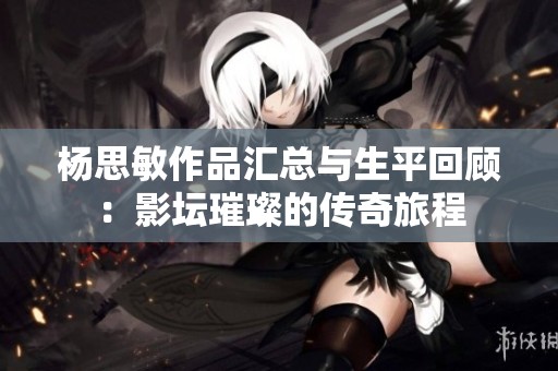 杨思敏作品汇总与生平回顾：影坛璀璨的传奇旅程