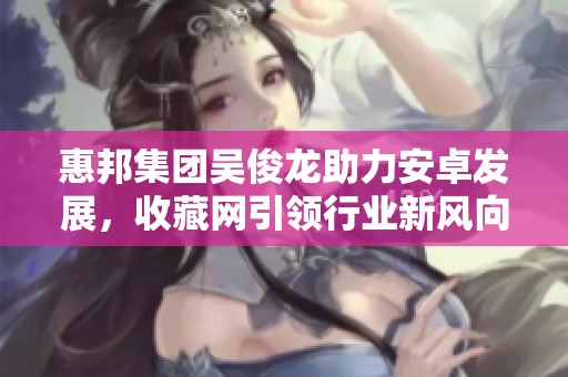 惠邦集团吴俊龙助力安卓发展，收藏网引领行业新风向