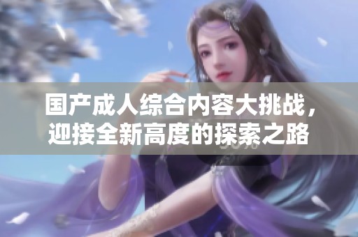 国产成人综合内容大挑战，迎接全新高度的探索之路