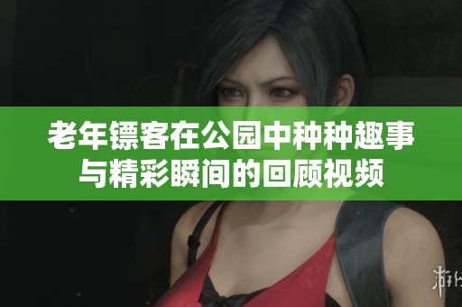 老年镖客在公园中种种趣事与精彩瞬间的回顾视频