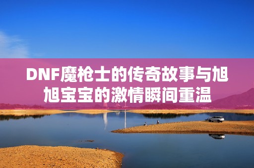 DNF魔枪士的传奇故事与旭旭宝宝的激情瞬间重温