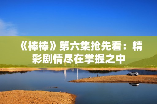 《棒棒》第六集抢先看：精彩剧情尽在掌握之中