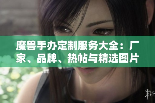 魔兽手办定制服务大全：厂家、品牌、热帖与精选图片推荐
