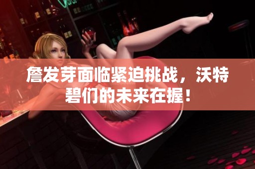 詹发芽面临紧迫挑战，沃特碧们的未来在握！