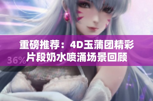 重磅推荐：4D玉蒲团精彩片段奶水喷涌场景回顾
