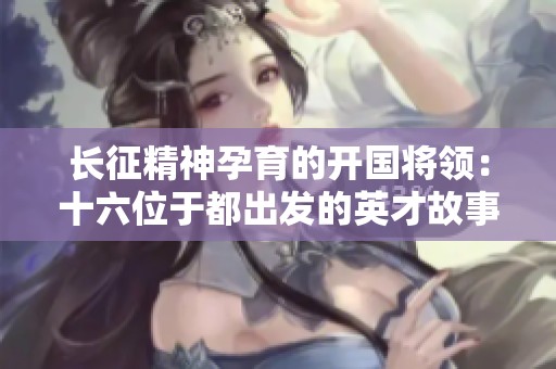 长征精神孕育的开国将领：十六位于都出发的英才故事