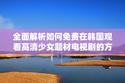 全面解析如何免费在韩国观看高清少女题材电视剧的方法与渠道
