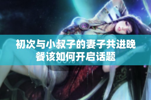 初次与小叔子的妻子共进晚餐该如何开启话题